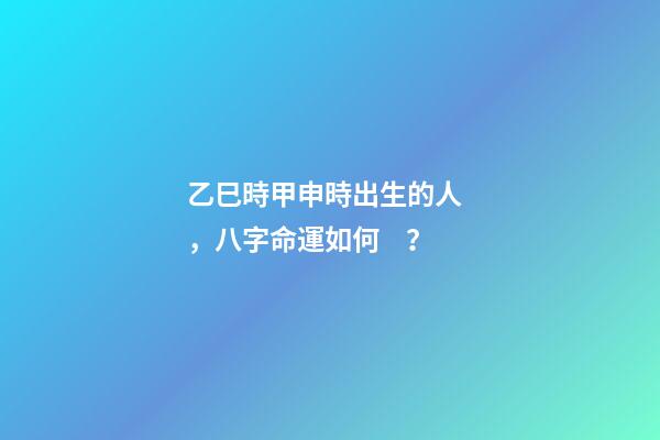 乙巳時甲申時出生的人，八字命運如何？